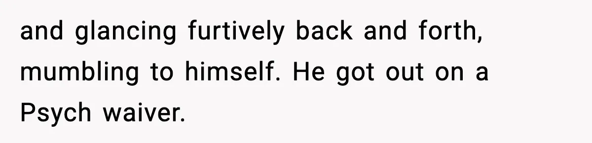 and glancing furtively back and forth, mumbling to himself. He got out on a Psych waiver.