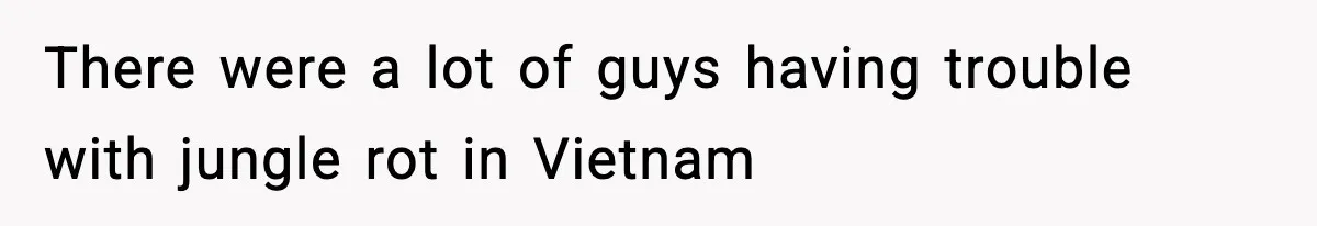 There were a lot of guys having trouble with jungle rot in Vietnam