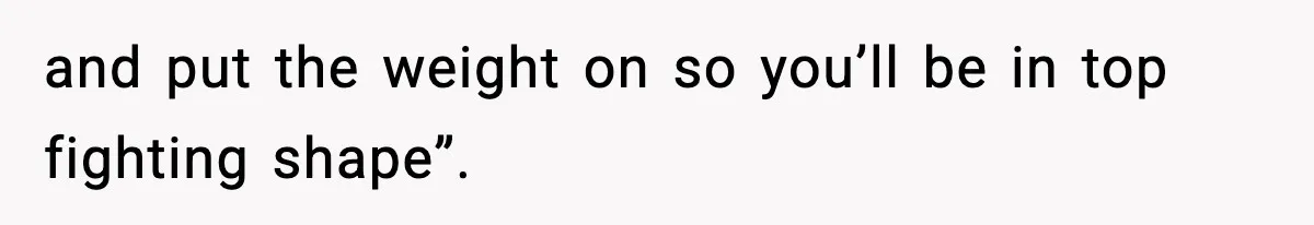 and put the weight on so you’ll be in top fighting shape”.
