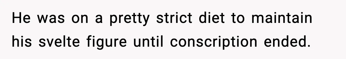 He was on a pretty strict diet to maintain his svelte figure until conscription ended.
