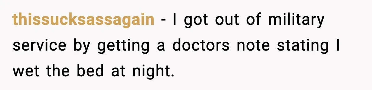 thissucksassagain − I got out of military service by getting a doctors note stating I wet the bed at night.