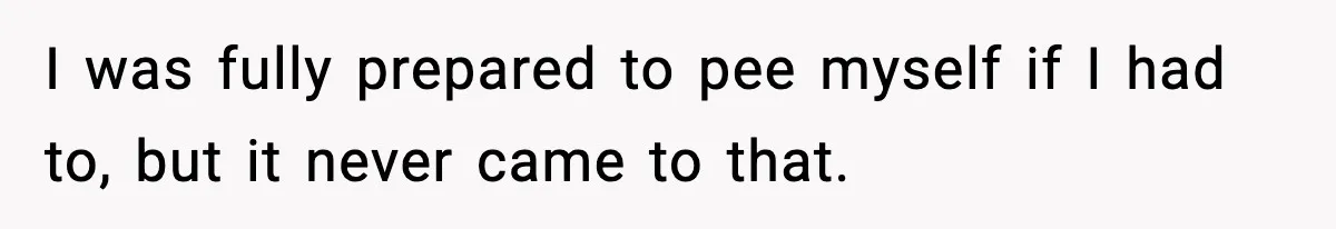 I was fully prepared to pee myself if I had to, but it never came to that.