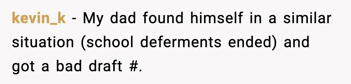 kevin_k − My dad found himself in a similar situation (school deferments ended) and got a bad draft #.