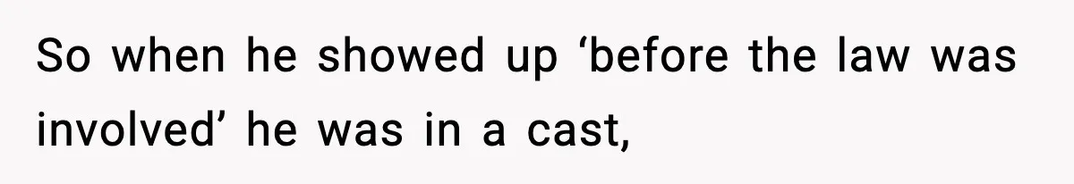 So when he showed up ‘before the law was involved’ he was in a cast,