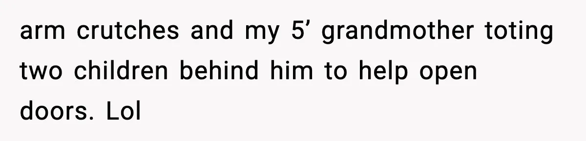 arm crutches and my 5’ grandmother toting two children behind him to help open doors. Lol