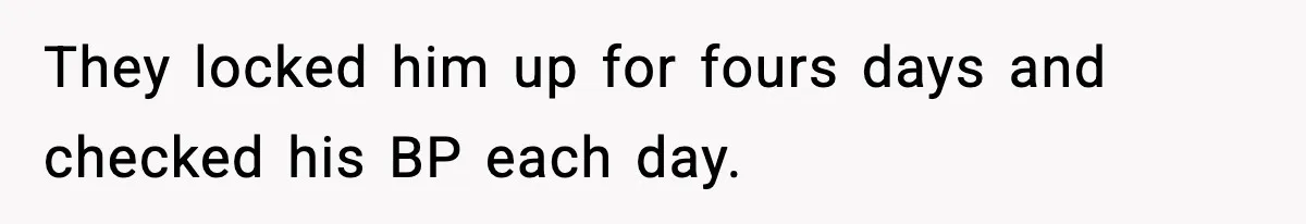 They locked him up for fours days and checked his BP each day.