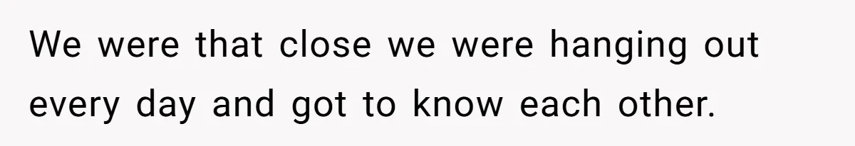 We were that close we were hanging out every day and got to know each other.