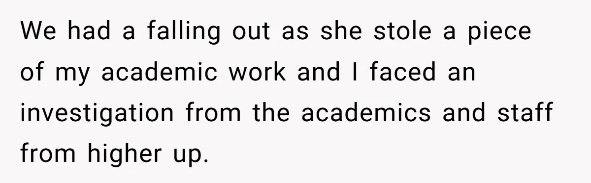 We had a falling out as she stole a piece of my academic work and I faced an investigation from the academics and staff from higher up.