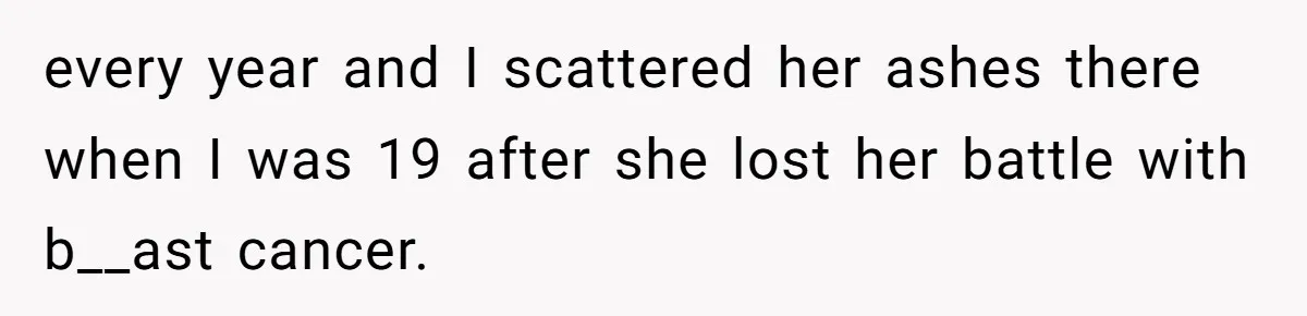 every year and I scattered her ashes there when I was 19 after she lost her battle with b__ast cancer.