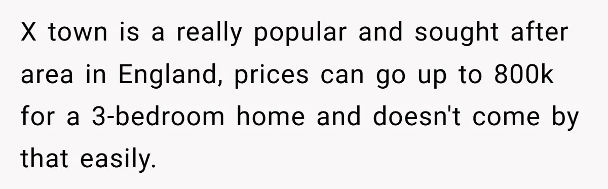 X town is a really popular and sought after area in England, prices can go up to 800k for a 3-bedroom home and doesn't come by that easily.