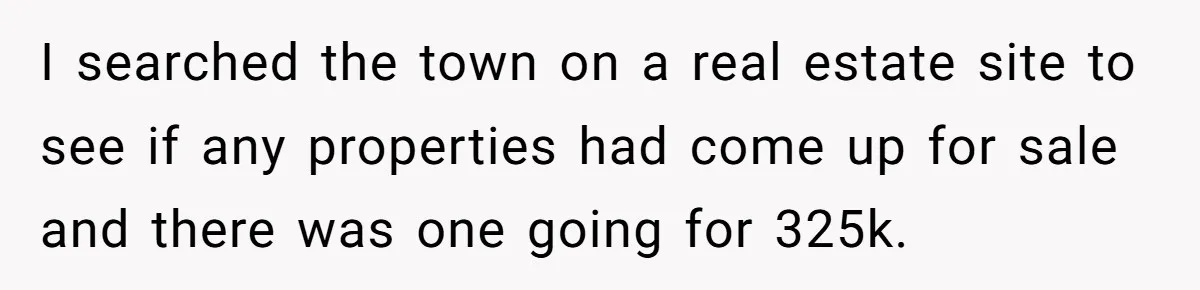 I searched the town on a real estate site to see if any properties had come up for sale and there was one going for 325k.