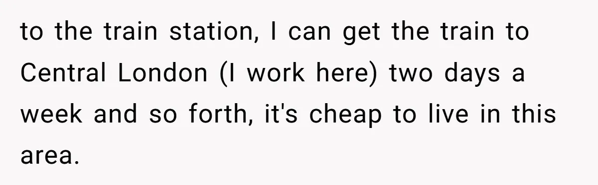 to the train station, I can get the train to Central London (I work here) two days a week and so forth, it's cheap to live in this area.