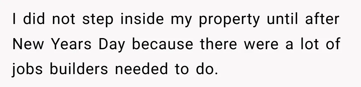 I did not step inside my property until after New Years Day because there were a lot of jobs builders needed to do.
