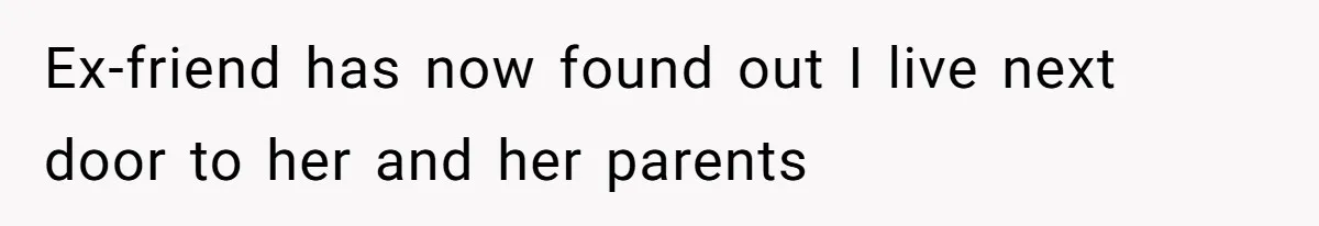 Ex-friend has now found out I live next door to her and her parents