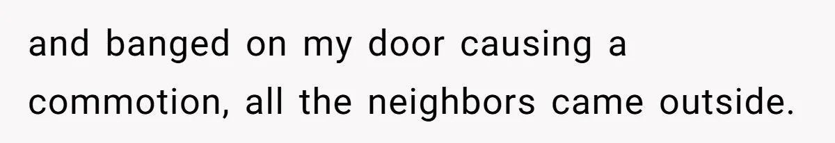 and banged on my door causing a commotion, all the neighbors came outside.