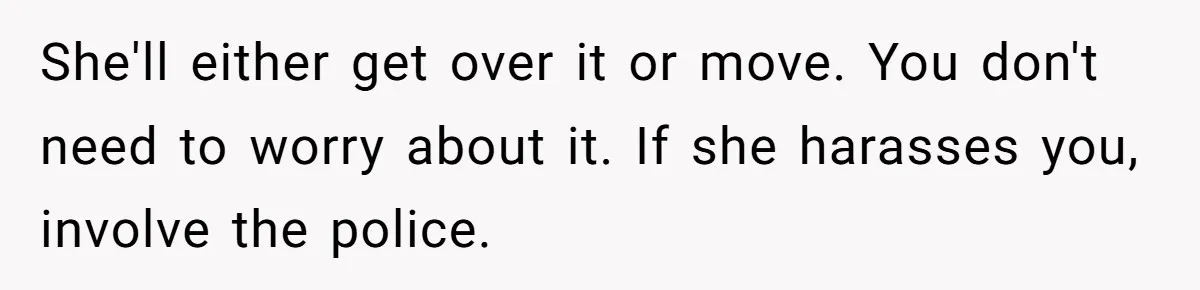 She'll either get over it or move. You don't need to worry about it. If she harasses you, involve the police.
