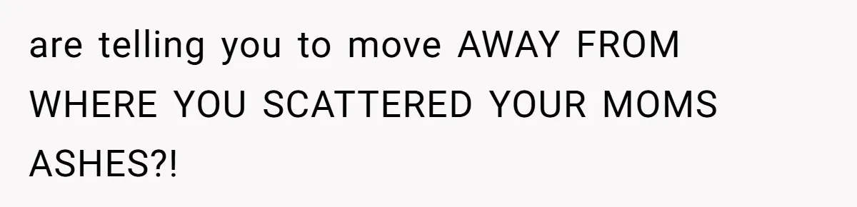 are telling you to move AWAY FROM WHERE YOU SCATTERED YOUR MOMS ASHES?!