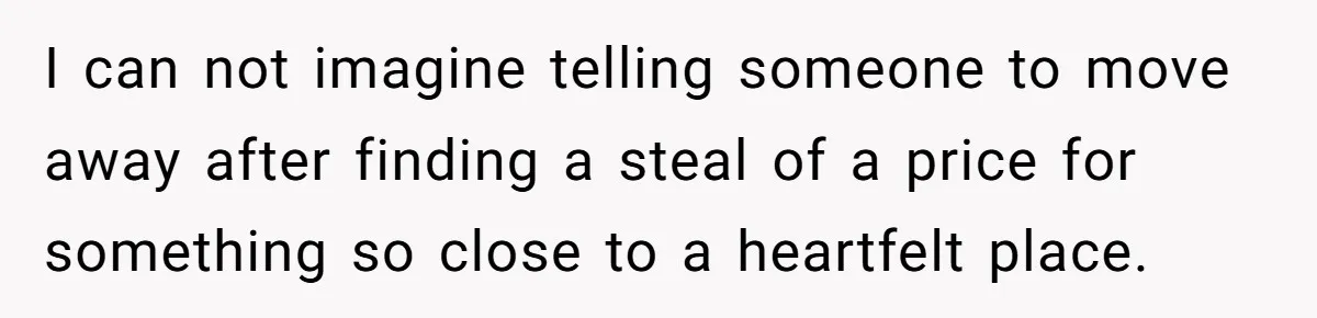 I can not imagine telling someone to move away after finding a steal of a price for something so close to a heartfelt place.