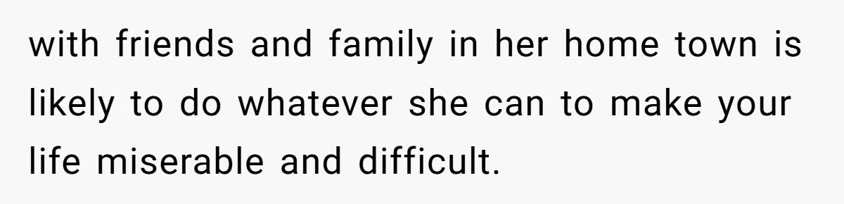with friends and family in her home town is likely to do whatever she can to make your life miserable and difficult.