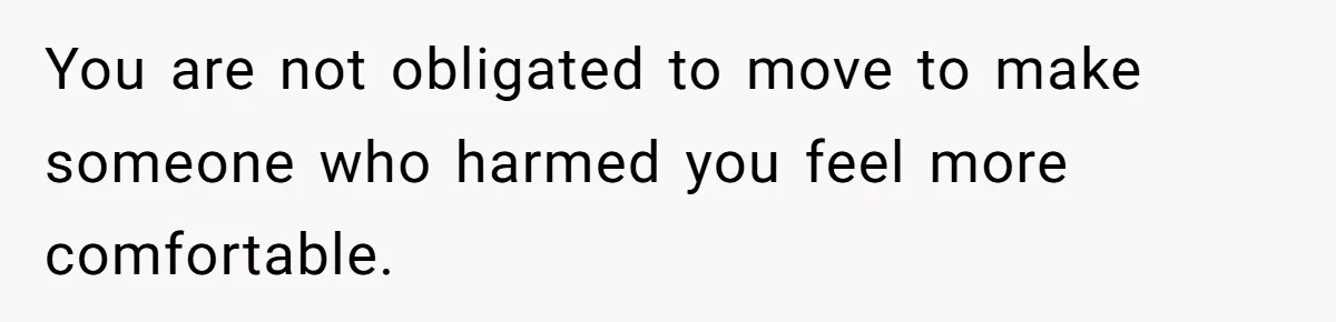 You are not obligated to move to make someone who harmed you feel more comfortable.