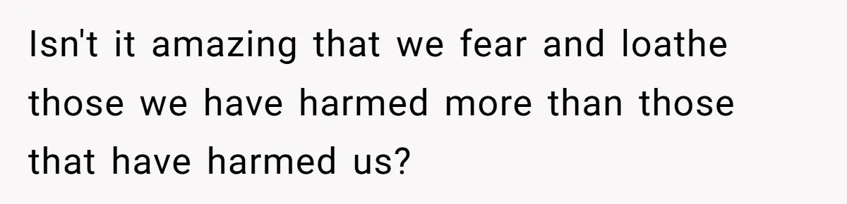 Isn't it amazing that we fear and loathe those we have harmed more than those that have harmed us?
