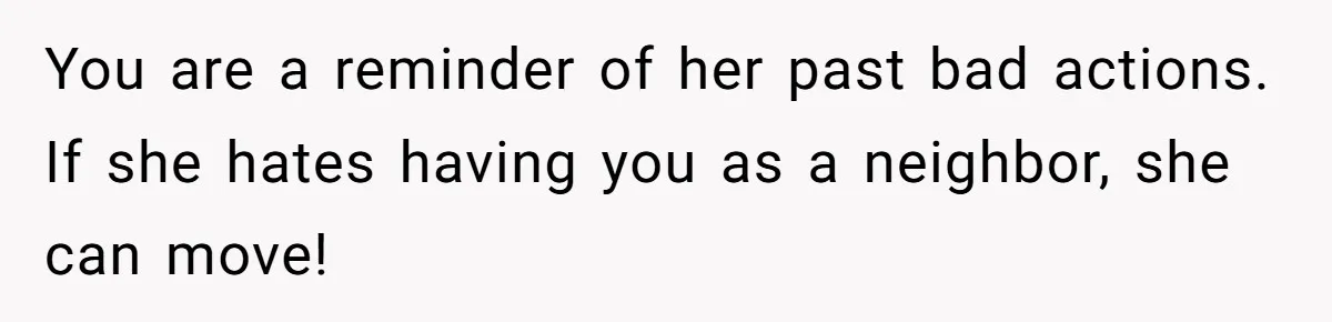You are a reminder of her past bad actions. If she hates having you as a neighbor, she can move!