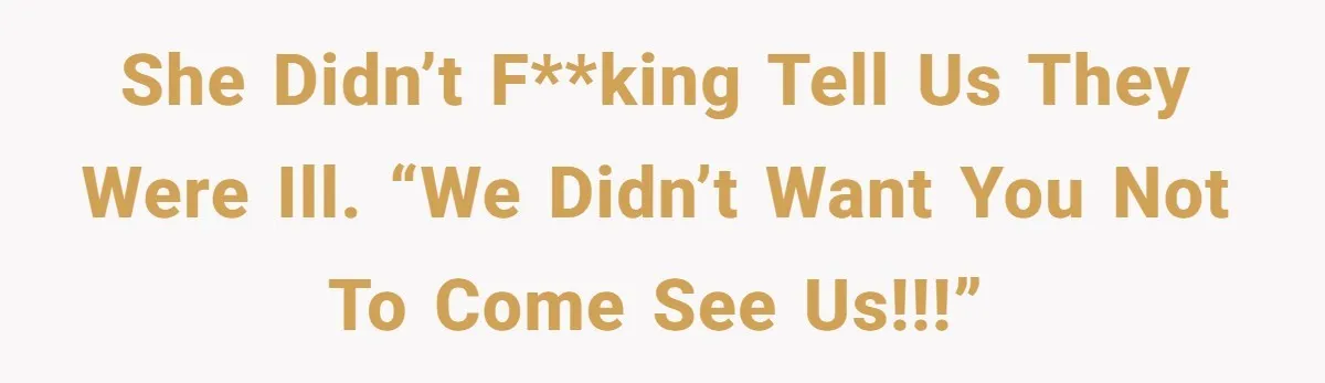 She didn’t f**king tell us they were ill. “We didn’t want you not to come see us!!!”