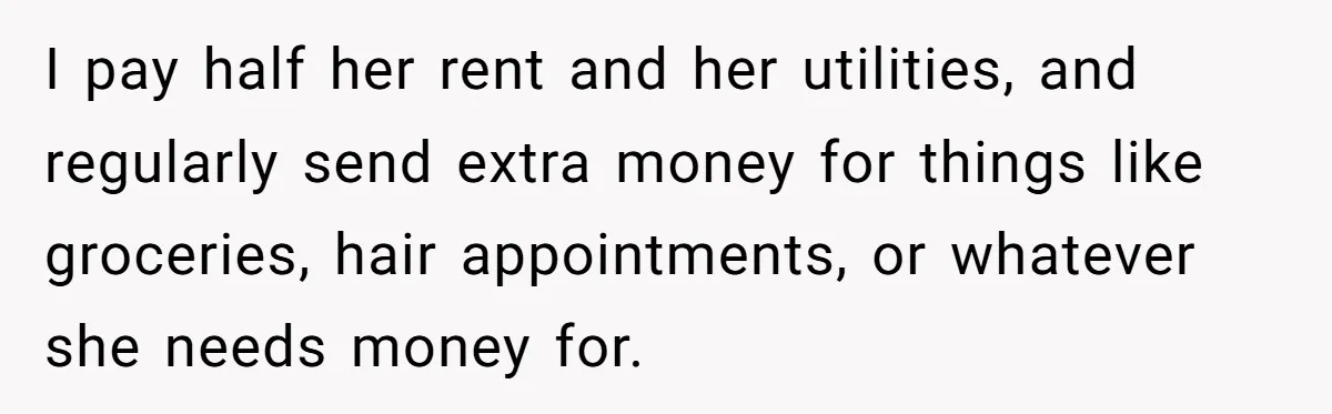 I pay half her rent and her utilities, and regularly send extra money for things like groceries, hair appointments, or whatever she needs money for.