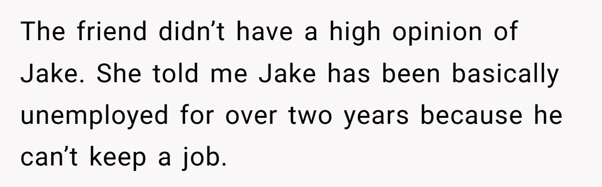 The friend didn’t have a high opinion of Jake. She told me Jake has been basically unemployed for over two years because he can’t keep a job.
