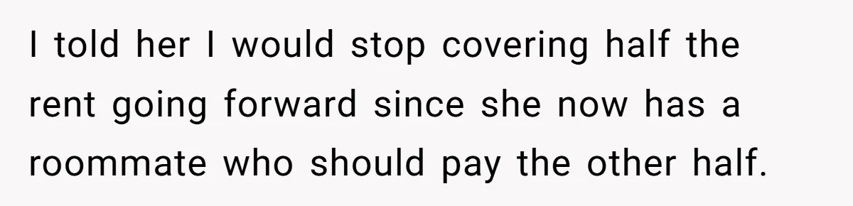 I told her I would stop covering half the rent going forward since she now has a roommate who should pay the other half.