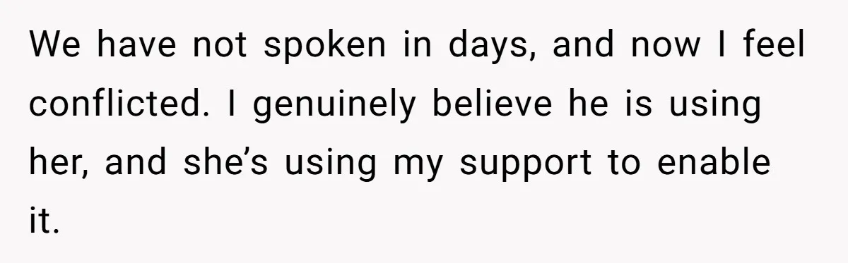 We have not spoken in days, and now I feel conflicted. I genuinely believe he is using her, and she’s using my support to enable it.
