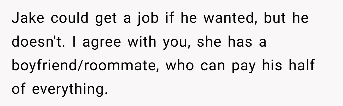 Jake could get a job if he wanted, but he doesn't. I agree with you, she has a boyfriend/roommate, who can pay his half of everything.