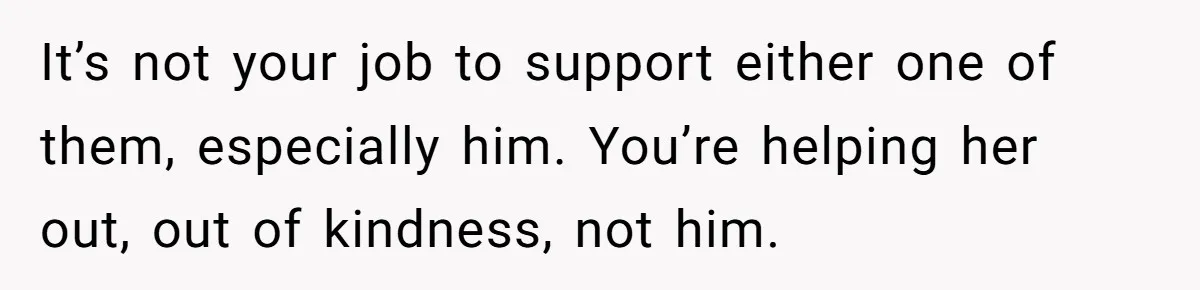 It’s not your job to support either one of them, especially him. You’re helping her out, out of kindness, not him.