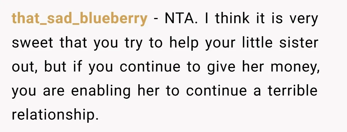 that_sad_blueberry − NTA. I think it is very sweet that you try to help your little sister out, but if you continue to give her money, you are enabling her...
