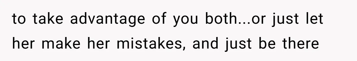 to take advantage of you both...or just let her make her mistakes, and just be there