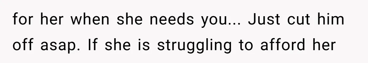 for her when she needs you... Just cut him off asap. If she is struggling to afford her