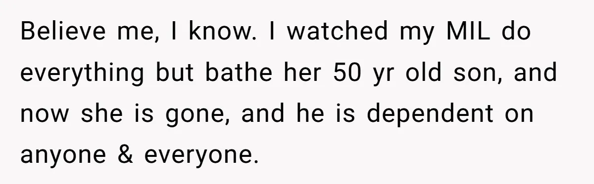 Believe me, I know. I watched my MIL do everything but bathe her 50 yr old son, and now she is gone, and he is dependent on anyone & everyone.