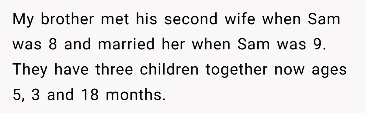 My brother met his second wife when Sam was 8 and married her when Sam was 9. They have three children together now ages 5, 3 and 18 months.