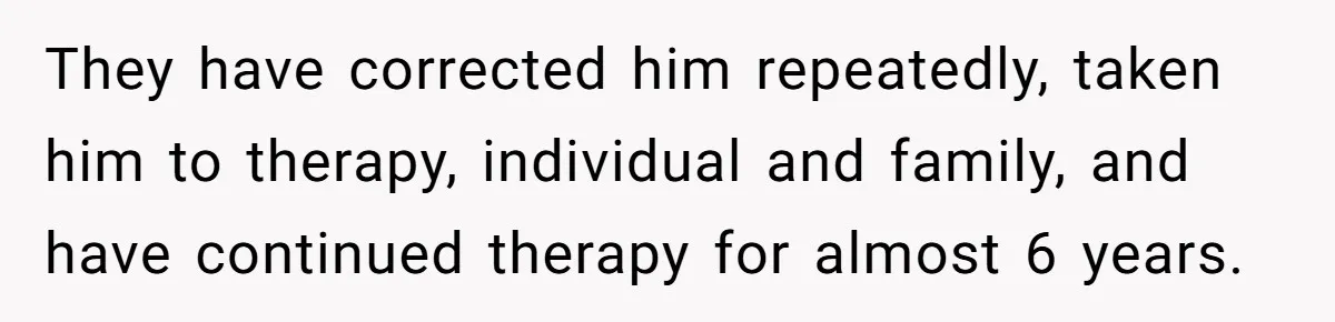 They have corrected him repeatedly, taken him to therapy, individual and family, and have continued therapy for almost 6 years.