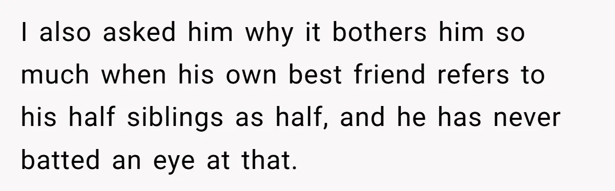 I also asked him why it bothers him so much when his own best friend refers to his half siblings as half, and he has never batted an eye at...