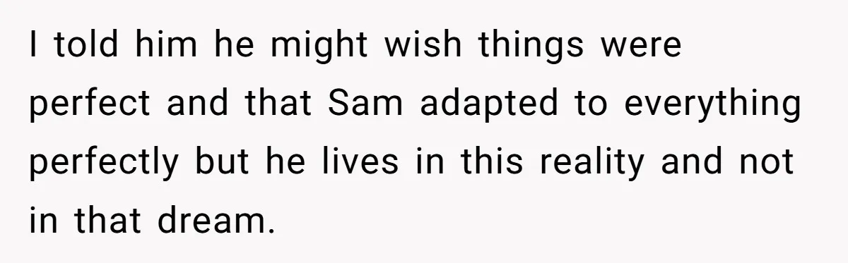 I told him he might wish things were perfect and that Sam adapted to everything perfectly but he lives in this reality and not in that dream.