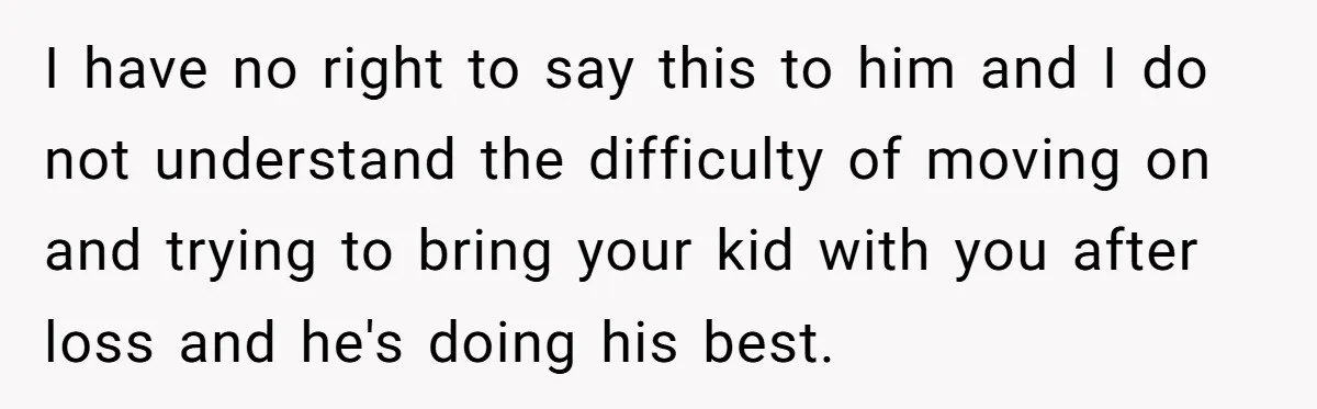 I have no right to say this to him and I do not understand the difficulty of moving on and trying to bring your kid with you after loss and...