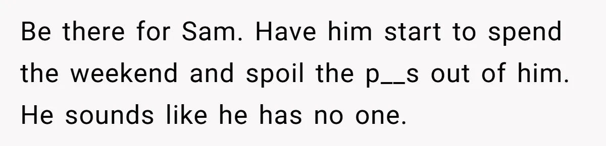 Be there for Sam. Have him start to spend the weekend and spoil the p__s out of him. He sounds like he has no one.