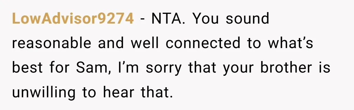 LowAdvisor9274 − NTA. You sound reasonable and well connected to what’s best for Sam, I’m sorry that your brother is unwilling to hear that.