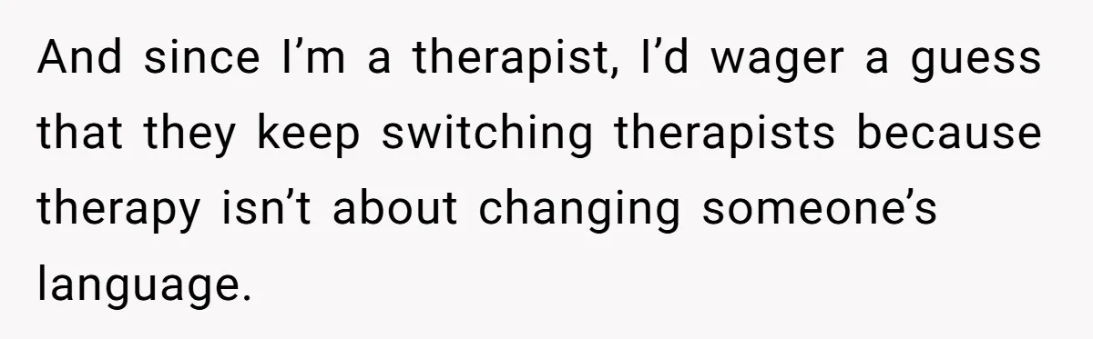 And since I’m a therapist, I’d wager a guess that they keep switching therapists because therapy isn’t about changing someone’s language.