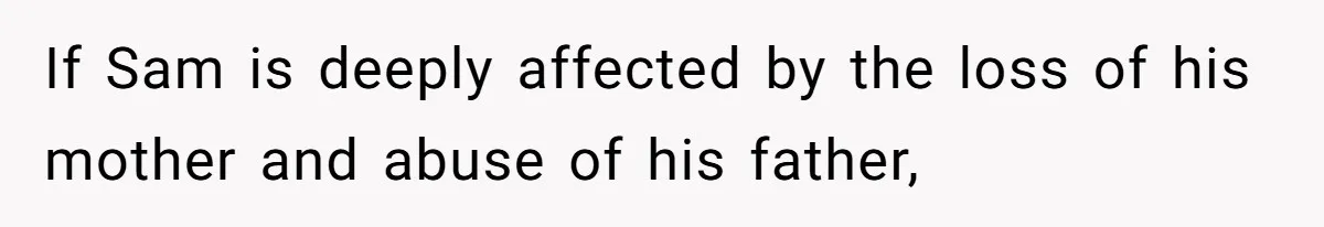 If Sam is deeply affected by the loss of his mother and abuse of his father,