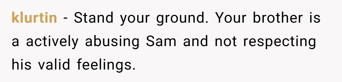 klurtin − Stand your ground. Your brother is a actively abusing Sam and not respecting his valid feelings.