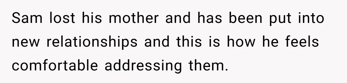 Sam lost his mother and has been put into new relationships and this is how he feels comfortable addressing them.