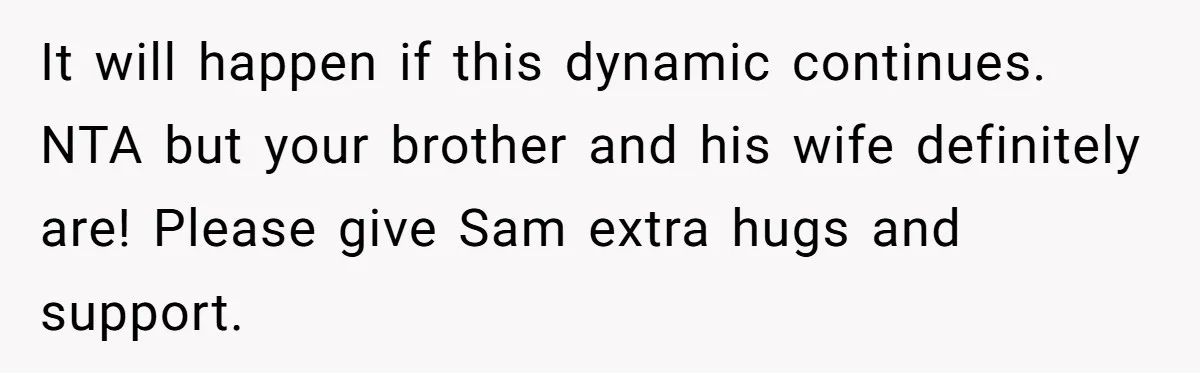 It will happen if this dynamic continues. NTA but your brother and his wife definitely are! Please give Sam extra hugs and support.