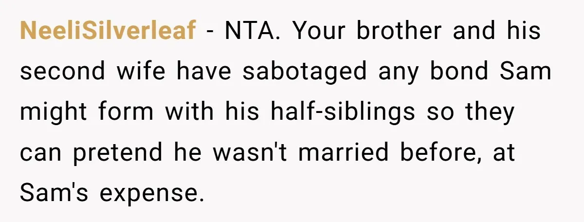 NeeliSilverleaf − NTA. Your brother and his second wife have sabotaged any bond Sam might form with his half-siblings so they can pretend he wasn't married before, at Sam's expense.